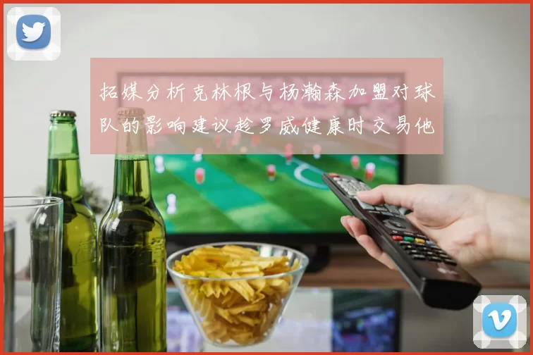 拓媒分析克林根与杨瀚森加盟对球队的影响建议趁罗威健康时交易他