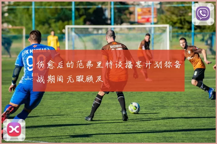 伤愈后的范弗里特谈播客计划称备战期间无暇顾及
