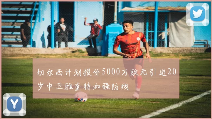 切尔西计划报价5000万欧元引进20岁中卫雅奎特加强防线