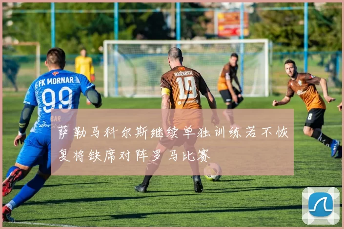 萨勒马科尔斯继续单独训练若不恢复将缺席对阵罗马比赛