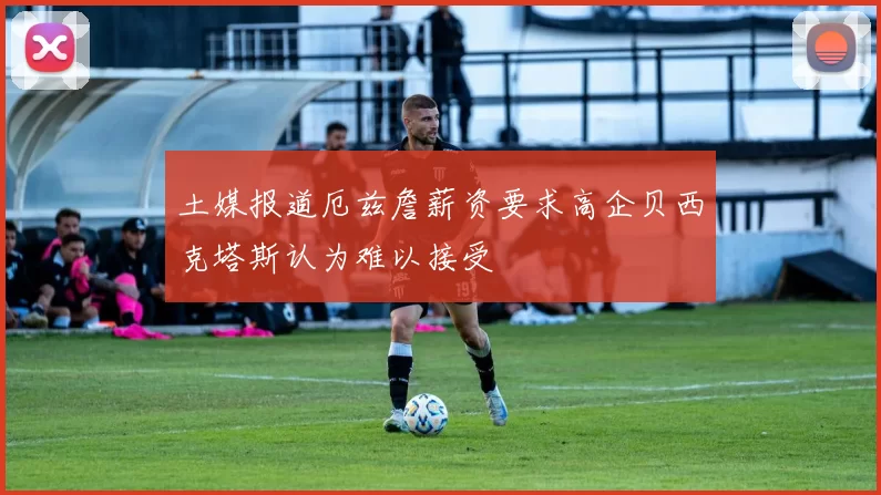 土媒报道厄兹詹薪资要求高企贝西克塔斯认为难以接受