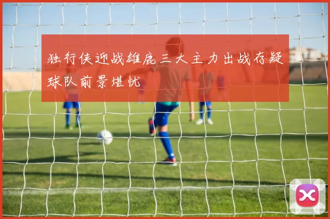 独行侠迎战雄鹿三大主力出战存疑球队前景堪忧