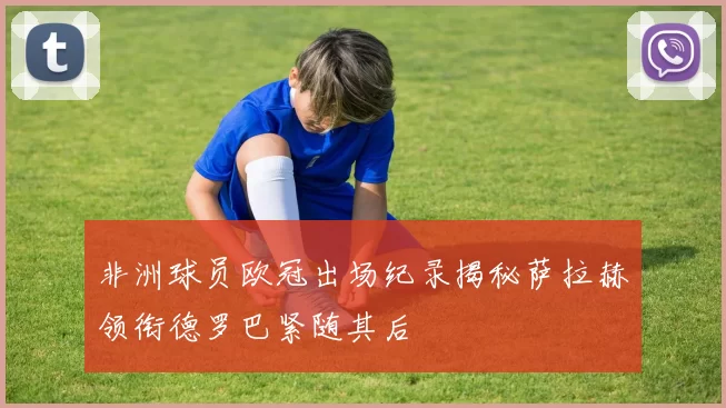 非洲球员欧冠出场纪录揭秘萨拉赫领衔德罗巴紧随其后