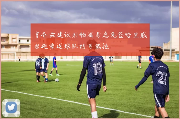 亨乔兹建议利物浦考虑免签哈里威尔逊重返球队的可能性