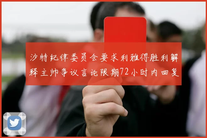 沙特纪律委员会要求利雅得胜利解释主帅争议言论限期72小时内回复